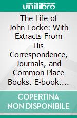 The Life of John Locke: With Extracts From His Correspondence, Journals, and Common-Place Books. E-book. Formato PDF ebook di Lord King