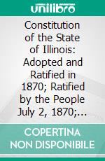 Constitution of the State of Illinois: Adopted and Ratified in 1870; Ratified by the People July 2, 1870; In Force August 8, 1870, Amended in 1878, 1880, 1884, and 1886. E-book. Formato PDF