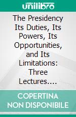 The Presidency Its Duties, Its Powers, Its Opportunities, and Its Limitations: Three Lectures. E-book. Formato PDF