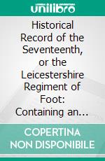 Historical Record of the Seventeenth, or the Leicestershire Regiment of Foot: Containing an Account of the Formation of the Regiment in 1688, and of Its Subsequent Services to 1848. E-book. Formato PDF ebook