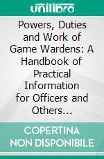 Powers, Duties and Work of Game Wardens: A Handbook of Practical Information for Officers and Others Interested in the Enforcement of Fish and Game Laws. E-book. Formato PDF ebook di Harry Chase