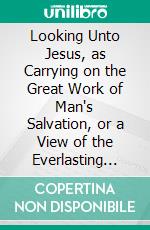 Looking Unto Jesus, as Carrying on the Great Work of Man's Salvation, or a View of the Everlasting Gospel. E-book. Formato PDF ebook