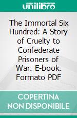 The Immortal Six Hundred: A Story of Cruelty to Confederate Prisoners of War. E-book. Formato PDF ebook