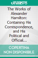 The Works of Alexander Hamilton: Containing His Correspondence, and His Political and Official Writings, Exclusive of the Federalist, Civil and Military. E-book. Formato PDF ebook di Alexander Hamilton