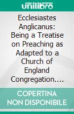 Ecclesiastes Anglicanus: Being a Treatise on Preaching as Adapted to a Church of England Congregation. E-book. Formato PDF ebook di William Gresley