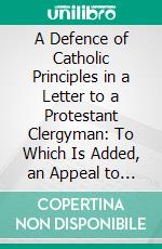 A Defence of Catholic Principles in a Letter to a Protestant Clergyman: To Which Is Added, an Appeal to the Protestant Public. E-book. Formato PDF ebook