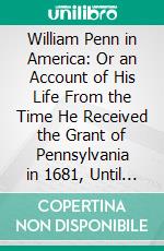 William Penn in America: Or an Account of His Life From the Time He Received the Grant of Pennsylvania in 1681, Until His Final Return to England. E-book. Formato PDF ebook