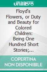 Floyd's Flowers, or Duty and Beauty for Colored Children: Being One Hundred Short Stories; Gleaned From the Storehouse of Human Knowledge and Experience; Simple, Amusing, Elevating. E-book. Formato PDF ebook