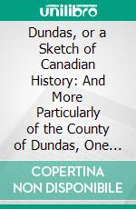 Dundas, or a Sketch of Canadian History: And More Particularly of the County of Dundas, One of the Earliest Settled Counties in Upper Canada. E-book. Formato PDF ebook