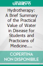 Hydrotherapy: A Brief Summary of the Practical Value of Water in Disease for Students and Practicians of Medicine. E-book. Formato PDF ebook di William