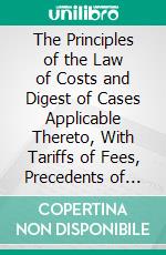 The Principles of the Law of Costs and Digest of Cases Applicable Thereto, With Tariffs of Fees, Precedents of Bills of Costs, and Forms: Also Miscellaneous Tariffs of Fees. E-book. Formato PDF ebook