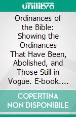 Ordinances of the Bible: Showing the Ordinances That Have Been, Abolished, and Those Still in Vogue. E-book. Formato PDF ebook