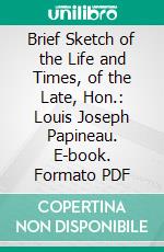 Brief Sketch of the Life and Times, of the Late, Hon.: Louis Joseph Papineau. E-book. Formato PDF ebook