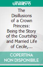 The Disillusions of a Crown Princess: Being the Story of the Courtship and Married Life of Cecile, Ex-Crown Princess of Germany. E-book. Formato PDF ebook di Princess Catherine Radziwill