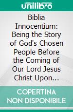 Biblia Innocentium: Being the Story of God's Chosen People Before the Coming of Our Lord Jesus Christ Upon Earth. E-book. Formato PDF ebook