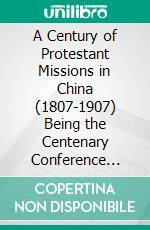 A Century of Protestant Missions in China (1807-1907) Being the Centenary Conference Historical Volume. E-book. Formato PDF ebook