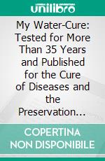 My Water-Cure: Tested for More Than 35 Years and Published for the Cure of Diseases and the Preservation of Health. E-book. Formato PDF ebook