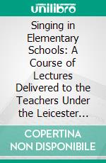 Singing in Elementary Schools: A Course of Lectures Delivered to the Teachers Under the Leicester School Board. E-book. Formato PDF ebook