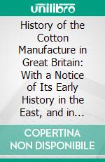 History of the Cotton Manufacture in Great Britain: With a Notice of Its Early History in the East, and in All the Quarters of the Globe. E-book. Formato PDF