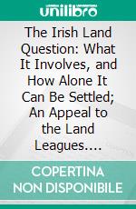 The Irish Land Question: What It Involves, and How Alone It Can Be Settled; An Appeal to the Land Leagues. E-book. Formato PDF ebook di Henry George