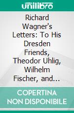 Richard Wagner's Letters: To His Dresden Friends, Theodor Uhlig, Wilhelm Fischer, and Ferdinand Heine. E-book. Formato PDF ebook