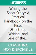 Writing the Short-Story: A Practical Handbook on the Rise, Structure, Writing, and Sale of the Modern Short-Story. E-book. Formato PDF ebook