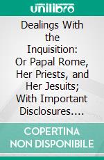 Dealings With the Inquisition: Or Papal Rome, Her Priests, and Her Jesuits; With Important Disclosures. E-book. Formato PDF ebook