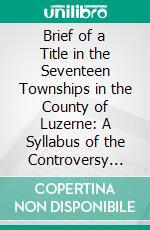 Brief of a Title in the Seventeen Townships in the County of Luzerne: A Syllabus of the Controversy Between Connecticut and Pennsylvania. E-book. Formato PDF