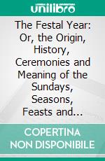 The Festal Year: Or, the Origin, History, Ceremonies and Meaning of the Sundays, Seasons, Feasts and Festivals of the Church During the Year, Explained for the People. E-book. Formato PDF ebook