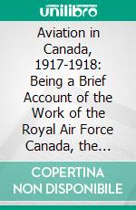 Aviation in Canada, 1917-1918: Being a Brief Account of the Work of the Royal Air Force Canada, the Aviation Department of the Imperial Munitions Board and the Canadian Aeroplanes Limited. E-book. Formato PDF ebook di Alan Sullivan