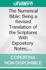 The Numerical Bible: Being a Revised Translation of the Scriptures With Expository Notes; Arranged, Divided, and Briefly Characterized According to the Principles of Their Numerical Structure. E-book. Formato PDF ebook