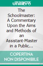 The Schoolmaster: A Commentary Upon the Aims and Methods of an Assistant-Master in a Public School. E-book. Formato PDF