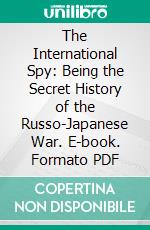 The International Spy: Being the Secret History of the Russo-Japanese War. E-book. Formato PDF ebook di Allen Upward