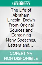 The Life of Abraham Lincoln: Drawn From Original Sources and Containing Many Speeches, Letters and Telegrams. E-book. Formato PDF