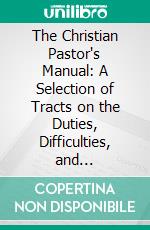 The Christian Pastor's Manual: A Selection of Tracts on the Duties, Difficulties, and Encouragements of the Christian Ministry. E-book. Formato PDF ebook