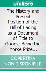 The History and Present Position of the Bill of Lading as a Document of Title to Goods: Being the Yorke Prize Essay for the Year 1913. E-book. Formato PDF ebook