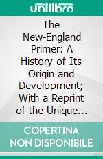 The New-England Primer: A History of Its Origin and Development; With a Reprint of the Unique Copy of the Earliest Known Edition and Many Facsimile Illustrations and Reproductions. E-book. Formato PDF ebook di Paul Leicester Ford