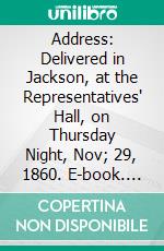 Address: Delivered in Jackson, at the Representatives' Hall, on Thursday Night, Nov; 29, 1860. E-book. Formato PDF