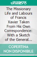 The Missionary Life and Labours of Francis Xavier Taken From His Own Correspondence: With a Sketch of the General Results Roman Catholic Missions Among the Heathen. E-book. Formato PDF ebook di Henry Venn