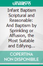 Infant Baptism Scriptural and Reasonable: And Baptism by Sprinkling or Affusion, the Most Suitable and Edifying Mode; In Four Discourses. E-book. Formato PDF