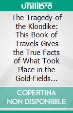 The Tragedy of the Klondike: This Book of Travels Gives the True Facts of What Took Place in the Gold-Fields Under British Rule. E-book. Formato PDF