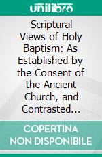 Scriptural Views of Holy Baptism: As Established by the Consent of the Ancient Church, and Contrasted With the Systems of Modern Schools. E-book. Formato PDF ebook