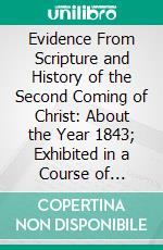 Evidence From Scripture and History of the Second Coming of Christ: About the Year 1843; Exhibited in a Course of Lectures. E-book. Formato PDF ebook