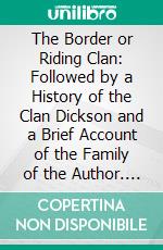 The Border or Riding Clan: Followed by a History of the Clan Dickson and a Brief Account of the Family of the Author. E-book. Formato PDF ebook