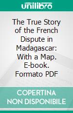 The True Story of the French Dispute in Madagascar: With a Map. E-book. Formato PDF ebook