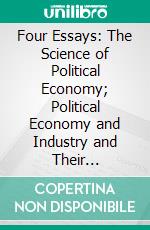 Four Essays: The Science of Political Economy; Political Economy and Industry and Their Relations; Impolicy of Protective Duties; A Position of the Friends of the High Tariff Examined. E-book. Formato PDF ebook