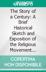 The Story of a Century: A Brief Historical Sketch and Exposition of the Religious Movement Inaugurated by Thomas and Alexander Campbell, 1809-1909. E-book. Formato PDF ebook
