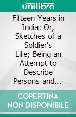 Fifteen Years in India: Or, Sketches of a Soldier's Life; Being an Attempt to Describe Persons and Things in Various Parts of Hindostan. E-book. Formato PDF ebook