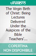 The Virgin Birth of Christ: Being Lectures Delivered Under the Auspices of the Bible Teachers' Training School, New York, April, 1907. E-book. Formato PDF ebook