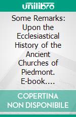 Some Remarks: Upon the Ecclesiastical History of the Ancient Churches of Piedmont. E-book. Formato PDF ebook